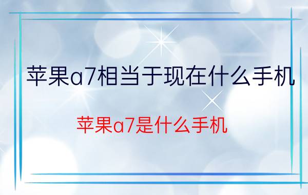 苹果a7相当于现在什么手机 苹果a7是什么手机？